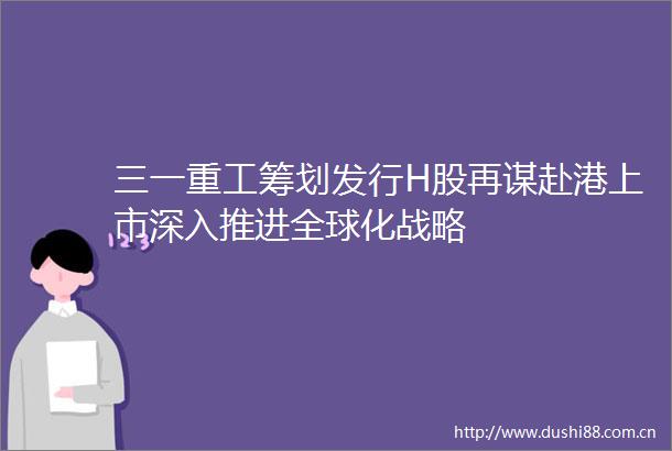 三一重工筹划发行H股再谋赴港上市深入推进全球化战略