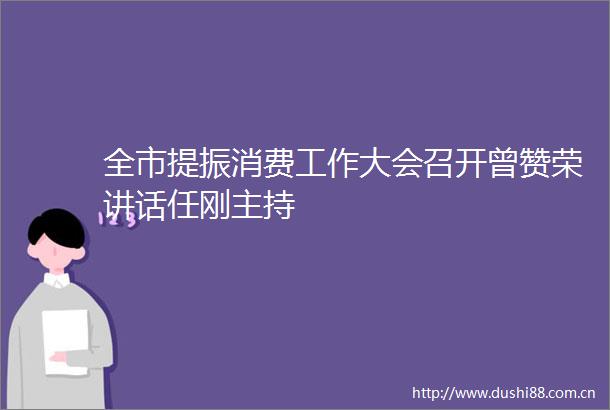全市提振消费工作大会召开曾赞荣讲话任刚主持