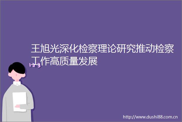 王旭光深化检察理论研究推动检察工作高质量发展