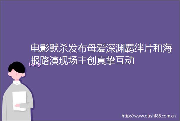 电影默杀发布母爱深渊羁绊片和海报路演现场主创真挚互动