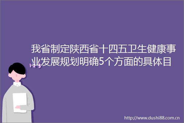 我省制定陕西省十四五卫生健康事业发展规划明确5个方面的具体目标3个方面特点推动陕西卫生健康事业高质量发展
