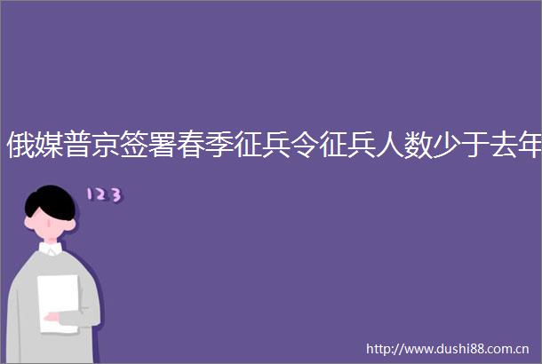 俄媒普京签署春季征兵令征兵人数少于去年