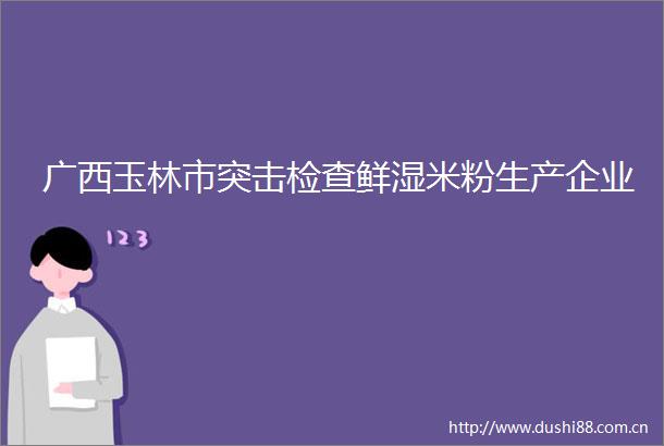 广西玉林市突击检查鲜湿米粉生产企业