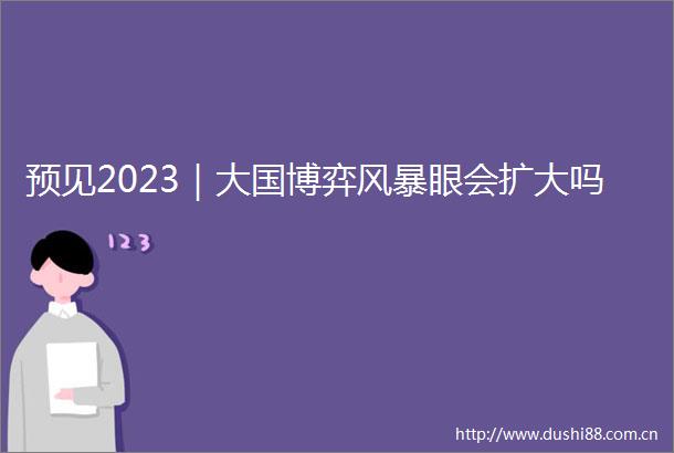 预见2023｜大国博弈风暴眼会扩大吗