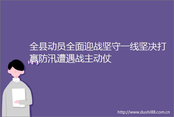 全县动员全面迎战坚守一线坚决打赢防汛遭遇战主动仗
