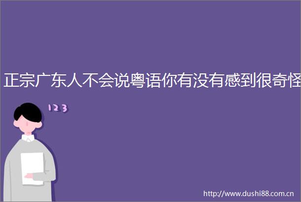 正宗广东人不会说粤语你有没有感到很奇怪