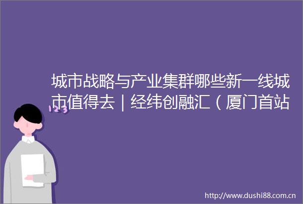 城市战略与产业集群哪些新一线城市值得去｜经纬创融汇（厦门首站）