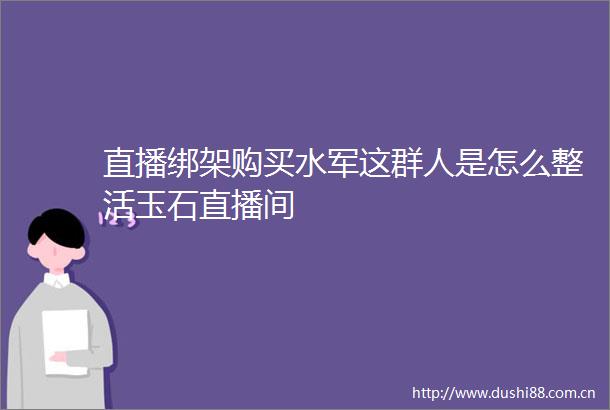 直播购买水军这群人是怎么整活玉石直播间