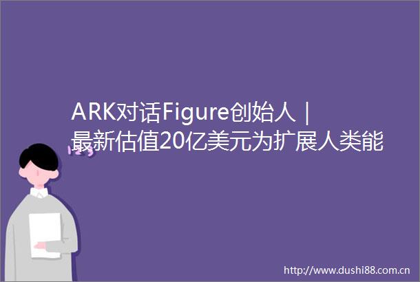 ARK对话Figure创始人｜最新估值20亿美元为扩展人类能力未来将数十亿台机器人推向世界