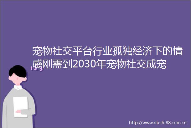 宠物社交平台行业孤独经济下的情感刚需到2030年宠物社交成宠物经济中增长最快的细分领域