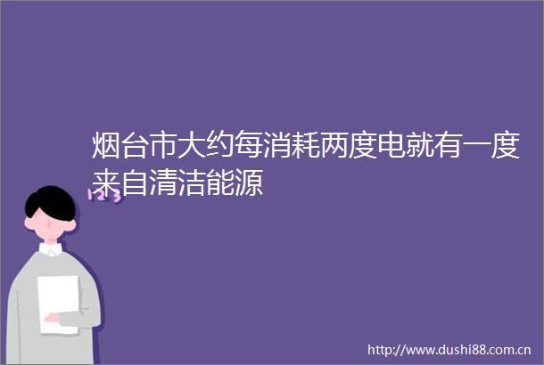 烟台市大约每消耗两度电就有一度来自清洁能源