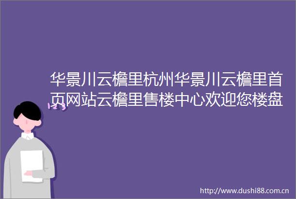 华景川云檐里杭州华景川云檐里首页网站云檐里售楼中心欢迎您楼盘价格详情