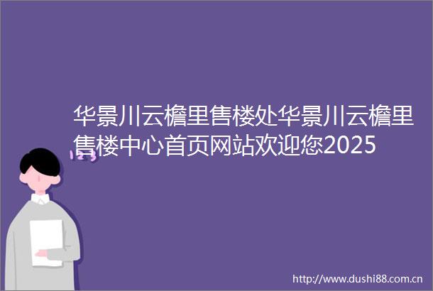 华景川云檐里售楼处华景川云檐里售楼中心首页网站欢迎您2025华景川云檐里楼盘评测最新房价户型商圈配套