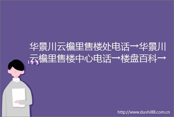 华景川云檐里售楼处电话→华景川云檐里售楼中心电话→楼盘百科→华景川云檐里首页网站→楼盘百科→首页网站→24小时热线电话