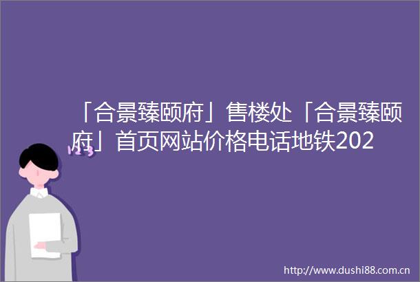 「合景臻颐府」售楼处「合景臻颐府」首页网站价格电话地铁2025规划图最新消息楼盘详情户型图预约接待营销中心