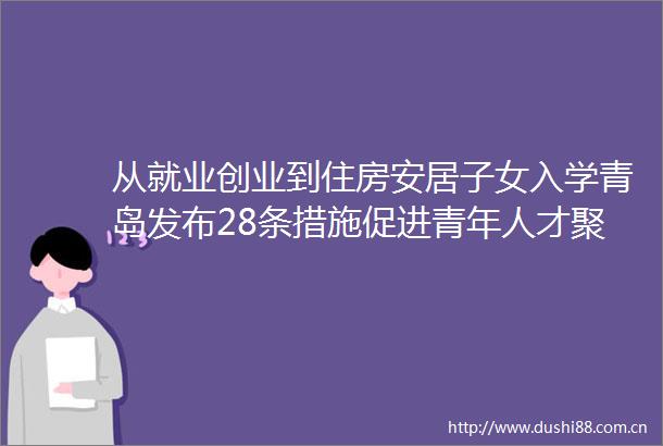 从就业创业到住房安居子女入学青岛发布28条措施促进青年人才聚青就业创业