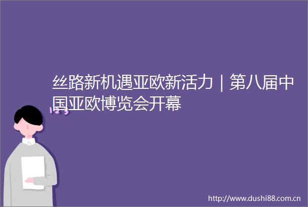丝路新机遇亚欧新活力｜第八届亚欧博览会开幕