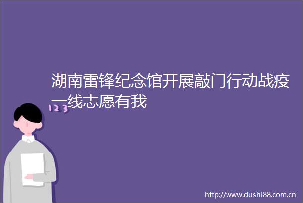 湖南雷锋纪念馆开展敲门行动战疫一线志愿有我