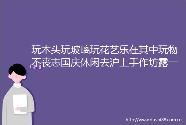 玩木头玩玻璃玩花艺乐在其中玩物不丧志国庆休闲去沪上手作坊露一手