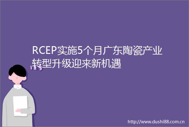 RCEP实施5个月广东陶瓷产业转型升级迎来新机遇