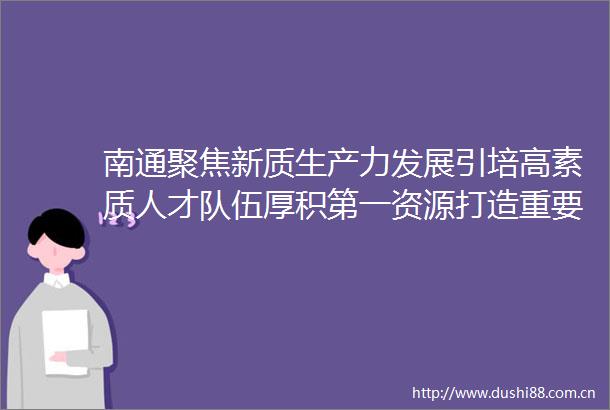 南通聚焦新质生产力发展引培高素质人才队伍厚积第一资源打造重要增长极
