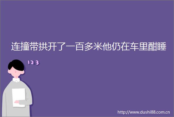 连撞带拱开了一百多米他仍在车里酣睡