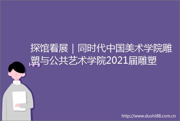 探馆看展｜同时代美术学院雕塑与公共艺术学院2021届雕塑系毕业生作品展（上）