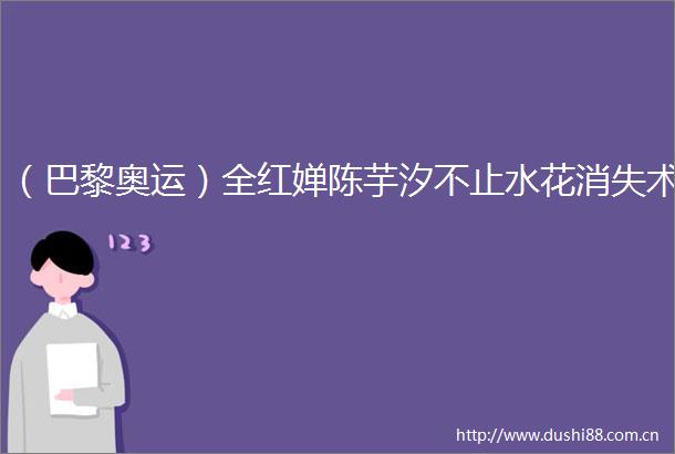 （巴黎奥运）全红婵陈芋汐不止水花消失术