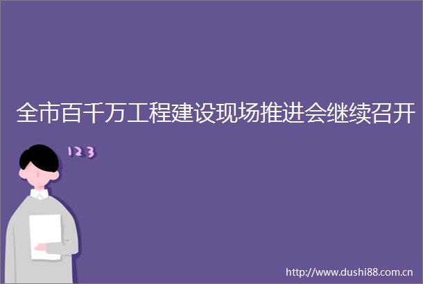 全市百千万工程建设现场推进会继续召开