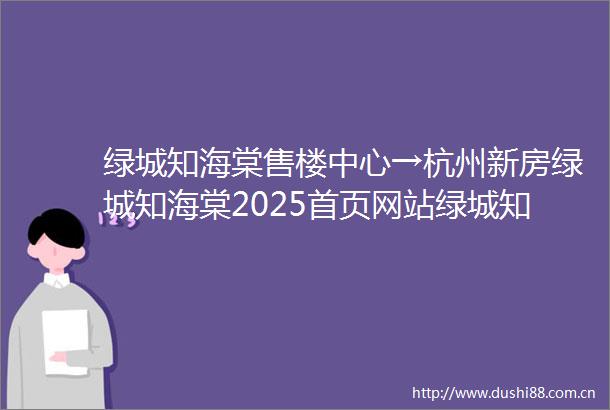 绿城知海棠售楼中心→杭州新房绿城知海棠2025首页网站绿城知海棠楼盘详情→楼盘百科→绿城知海棠售楼处电话