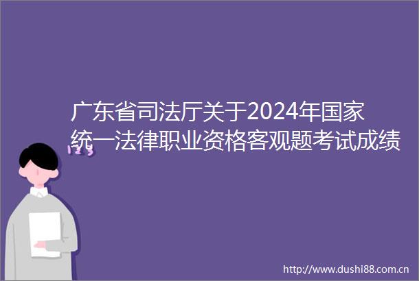 广东省司法厅关于2024年统一职业资格客观题考试成绩合格分数线公布和主观题考试报名交费