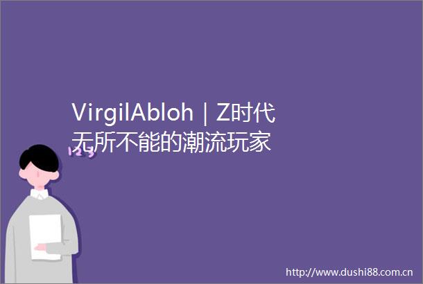 VirgilAbloh｜Z时代无所不能的潮流玩家