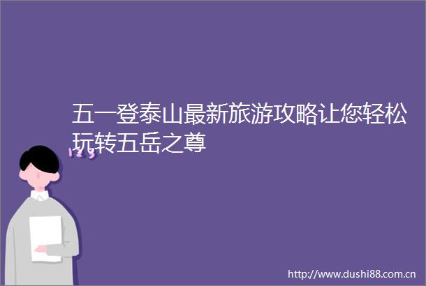 五一登泰山最新旅游攻略让您轻松玩转五岳之尊