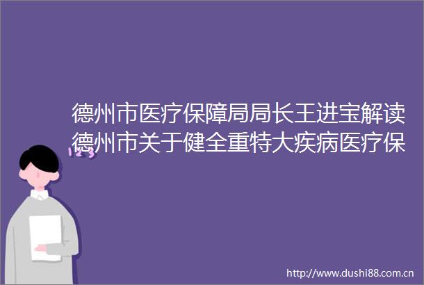 德州市医疗保障局局长王进宝解读德州市关于健全重特大疾病医疗保险和救助制度的实
