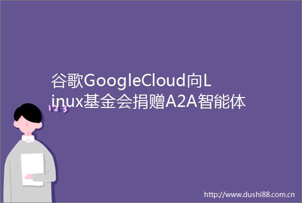 谷歌GoogleCloud向Linux基金会捐赠A2A智能体交互协议