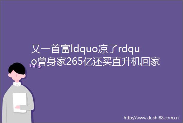 又一首富ldquo凉了rdquo曾身家265亿还买直升机回家如今资不抵债成