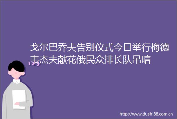 戈尔巴乔夫告别仪式今日举行梅德韦杰夫献花俄民众排长队吊唁