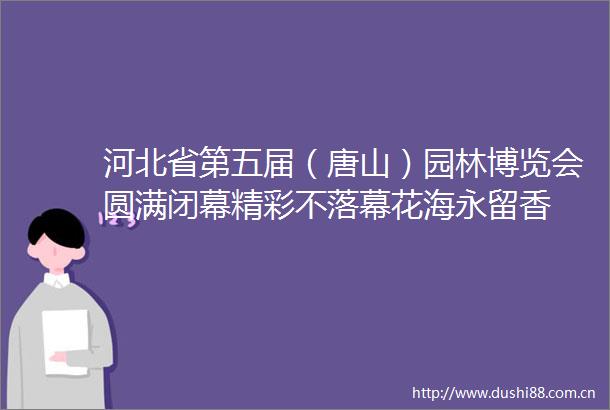 河北省第五届（唐山）园林博览会圆满闭幕精彩不落幕花海永留香