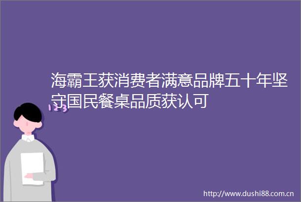 海霸王获消费者满意品牌五十年坚守国民餐桌品质获认可
