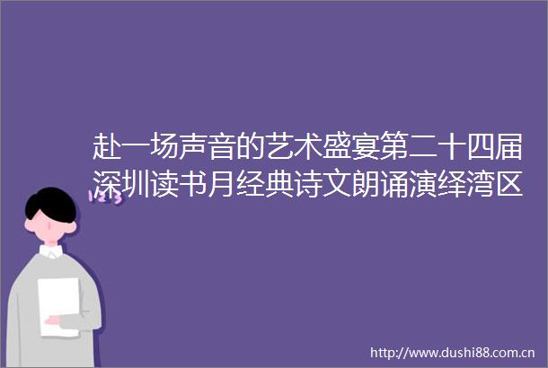 赴一场声音的艺术盛宴第二十四届深圳读书月经典诗文朗诵演绎湾区之声