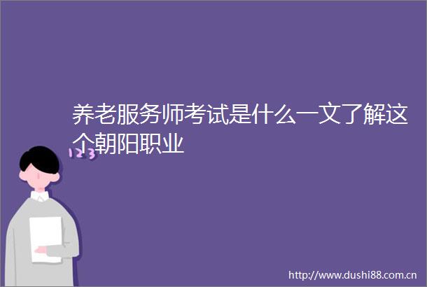 养老服务师考试是什么一文了解这个朝阳职业