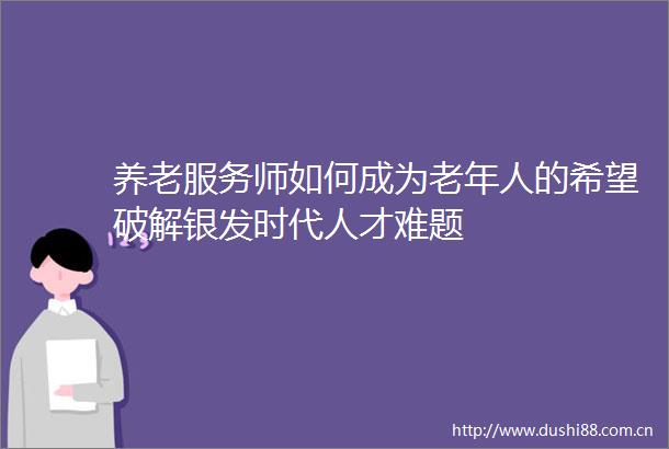 养老服务师如何成为老年人的希望破解银发时代人才难题