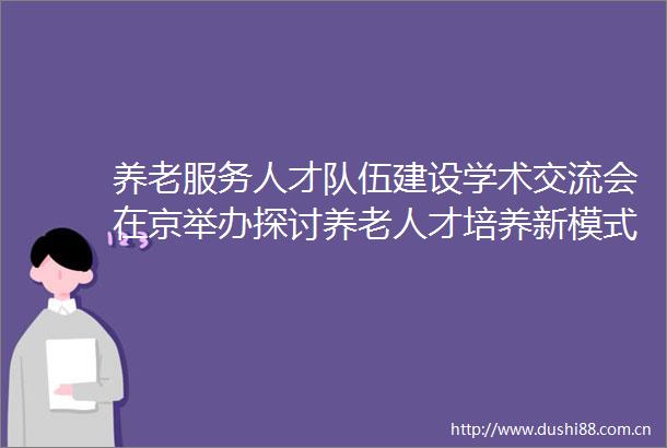 养老服务人才队伍建设学术交流会在京举办探讨养老人才培养新模式