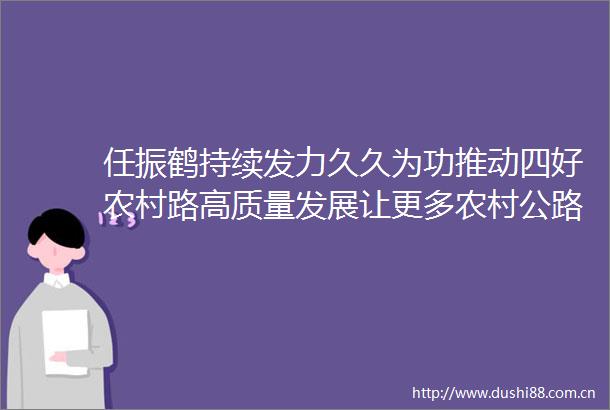 任振鹤持续发力久久为功推动四好农村路高质量发展让更多农村公路成为致富路幸福路连心路振兴路