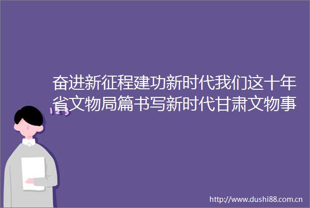 奋进新征程建功新时代我们这十年省文物局篇书写新时代甘肃文物事业高质量发展新篇章访甘肃省文物局党组书记局长程亮