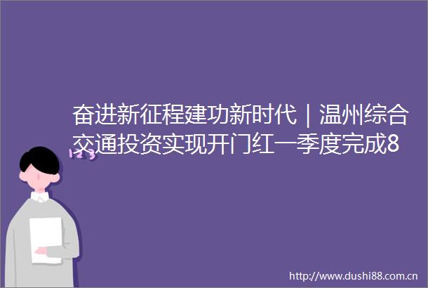 奋进新征程建功新时代｜温州综合交通投资实现开门红一季度完成836亿元居全省第二