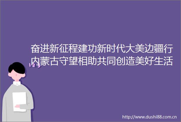 奋进新征程建功新时代大美边疆行内蒙古守望相助共同创造美好生活