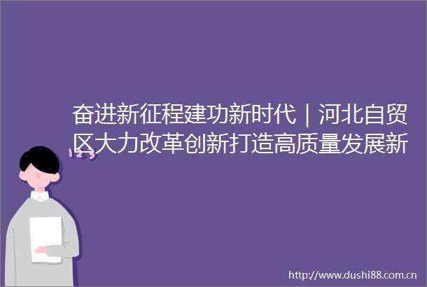 奋进新征程建功新时代｜河北自贸区大力改革创新打造高质量发展新高地