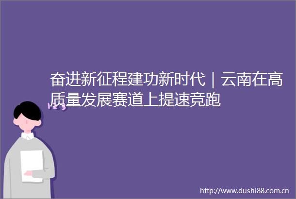 奋进新征程建功新时代｜云南在高质量发展赛道上提速竞跑