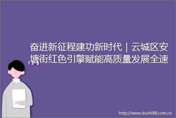 奋进新征程建功新时代｜云城区安塘街红色引擎赋能高质量发展全速跑